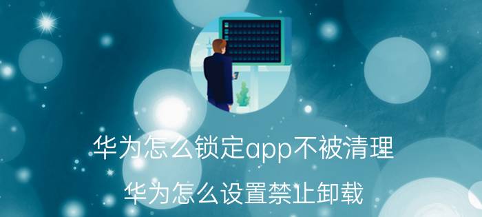 华为怎么锁定app不被清理 华为怎么设置禁止卸载？